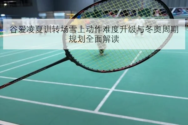 谷爱凌夏训转场雪上动作难度升级与冬奥周期规划全面解读